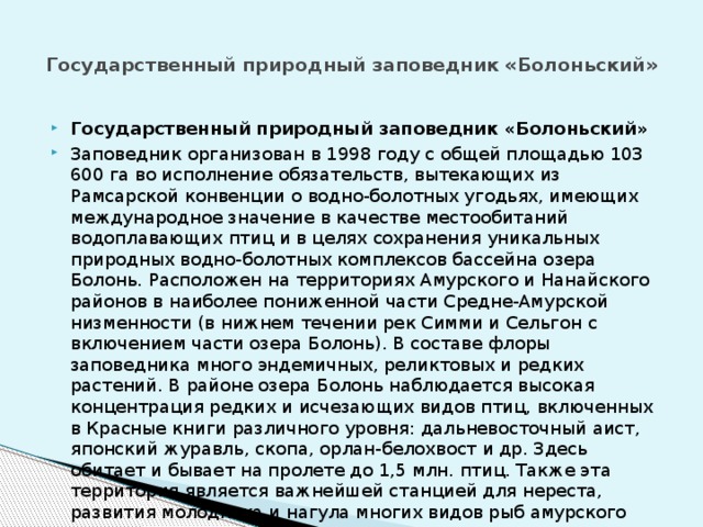 Государственный природный заповедник «Болоньский»   Государственный природный заповедник «Болоньский» Заповедник организован в 1998 году с общей площадью 103 600 га во исполнение обязательств, вытекающих из Рамсарской конвенции о водно-болотных угодьях, имеющих международное значение в качестве местообитаний водоплавающих птиц и в целях сохранения уникальных природных водно-болотных комплексов бассейна озера Болонь. Расположен на территориях Амурского и Нанайского районов в наиболее пониженной части Средне-Амурской низменности (в нижнем течении рек Симми и Сельгон с включением части озера Болонь). В составе флоры заповедника много эндемичных, реликтовых и редких растений. В районе озера Болонь наблюдается высокая концентрация редких и исчезающих видов птиц, включенных в Красные книги различного уровня: дальневосточный аист, японский журавль, скопа, орлан-белохвост и др. Здесь обитает и бывает на пролете до 1,5 млн. птиц. Также эта территория является важнейшей станцией для нереста, развития молодняка и нагула многих видов рыб амурского ихтиокомплекса. 