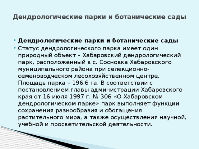 Дендрологические парки и ботанические сады   Дендрологические парки и ботанические сады Статус дендрологического парка имеет один природный объект – Хабаровский дендрологический парк, расположенный в с. Сосновка Хабаровского муниципального района при селекционно-семеноводческом лесохозяйственном центре. Площадь парка – 196,6 га. В соответствии с постановлением главы администрации Хабаровского края от 16 июля 1997 г. № 306 «О Хабаровском дендрологическом парке» парк выполняет функции сохранения разнообразия и обогащения растительного мира, а также осуществления научной, учебной и просветительской деятельности. 