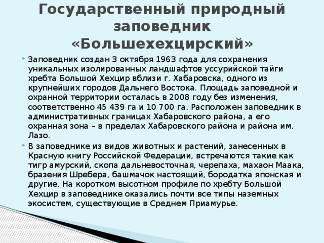 Государственный природный заповедник «Большехехцирский»   Заповедник создан 3 октября 1963 года для сохранения уникальных изолированных ландшафтов уссурийской тайги хребта Большой Хехцир вблизи г. Хабаровска, одного из крупнейших городов Дальнего Востока. Площадь заповедной и охранной территории осталась в 2008 году без изменения, соответственно 45 439 га и 10 700 га. Расположен заповедник в административных границах Хабаровского района, а его охранная зона – в пределах Хабаровского района и района им. Лазо. В заповеднике из видов животных и растений, занесенных в Красную книгу Российской Федерации, встречаются такие как тигр амурский, скопа дальневосточная, черепаха, махаон Маака, бразения Шребера, башмачок настоящий, бородатка японская и другие. На коротком высотном профиле по хребту Большой Хехцир в заповеднике оказались почти все типы наземных экосистем, существующие в Среднем Приамурье. 