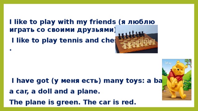 I like to play with my friends (я люблю играть со своими друзьями).  I like to play tennis and chess .    I have got (у меня есть) many toys: a ball, a car, a doll and a plane. The plane is green. The car is red.  