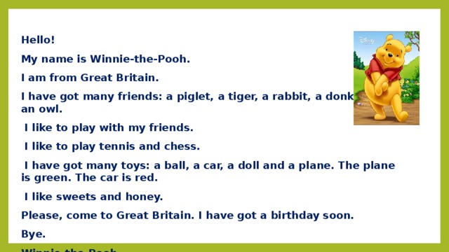 Hello! My name is Winnie-the-Pooh. I am from Great Britain. I have got many friends: a piglet, a tiger, a rabbit, a donkey and an owl.  I like to play with my friends.  I like to play tennis and chess.  I have got many toys: a ball, a car, a doll and a plane. The plane is green. The car is red.  I like sweets and honey. Please, come to Great Britain. I have got a birthday soon. Bye. Winnie-the-Pooh. 