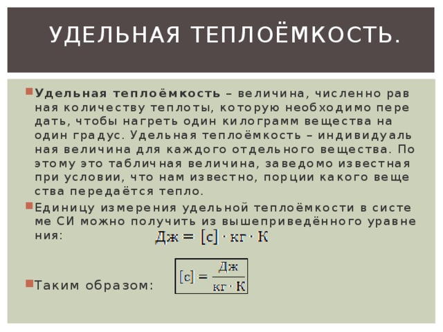 Удельная теплоёмкость.   Удель­ная теп­ло­ём­кость  – ве­ли­чи­на, чис­лен­но рав­ная ко­ли­че­ству теп­ло­ты, ко­то­рую необ­хо­ди­мо пе­ре­дать, чтобы на­греть один ки­ло­грамм ве­ще­ства на один гра­дус. Удель­ная теп­ло­ём­кость – ин­ди­ви­ду­аль­ная ве­ли­чи­на для каж­до­го от­дель­но­го ве­ще­ства. По­это­му это таб­лич­ная ве­ли­чи­на, за­ве­до­мо из­вест­ная при усло­вии, что нам из­вест­но, пор­ции ка­ко­го ве­ще­ства пе­ре­да­ёт­ся тепло. Еди­ни­цу из­ме­ре­ния удель­ной теп­ло­ём­ко­сти в си­сте­ме СИ можно по­лу­чить из вы­ше­при­ве­дён­но­го урав­не­ния: Таким об­ра­зом: 