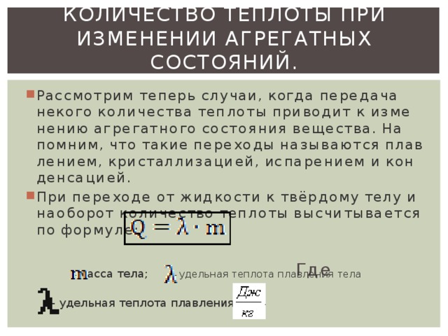 Количество теплоты при изменении агрегатных состояний.   Рас­смот­рим те­перь слу­чаи, когда пе­ре­да­ча неко­го ко­ли­че­ства теп­ло­ты при­во­дит к из­ме­не­нию аг­ре­гат­но­го со­сто­я­ния ве­ще­ства. На­пом­ним, что такие пе­ре­хо­ды на­зы­ва­ют­ся плав­ле­ни­ем, кри­стал­ли­за­ци­ей, ис­па­ре­ни­ем и кон­ден­са­ци­ей. При пе­ре­хо­де от жид­ко­сти к твёр­до­му телу и на­о­бо­рот ко­ли­че­ство теп­ло­ты вы­счи­ты­ва­ет­ся по фор­му­ле:  Где    - масса тела;      - удель­ная теп­ло­та плав­ле­ния тела    – удельная теплота плавления ,    