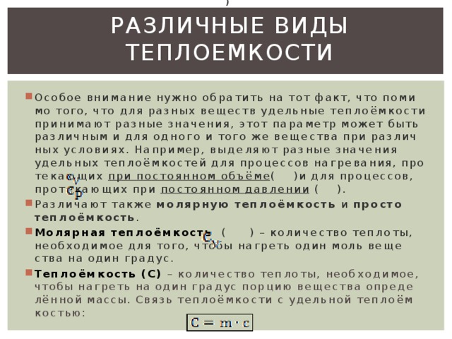  )    (  )  (  )  Различные виды теплоемкости   Осо­бое вни­ма­ние нужно об­ра­тить на тот факт, что по­ми­мо того, что для раз­ных ве­ществ удель­ные теп­ло­ём­ко­сти при­ни­ма­ют раз­ные зна­че­ния, этот па­ра­метр может быть раз­лич­ным и для од­но­го и того же ве­ще­ства при раз­лич­ных усло­ви­ях. На­при­мер, вы­де­ля­ют раз­ные зна­че­ния удель­ных теп­ло­ём­ко­стей для про­цес­сов на­гре­ва­ния, про­те­ка­ю­щих при по­сто­ян­ном объ­ё­ме ( )и для про­цес­сов, про­те­ка­ю­щих при по­сто­ян­ном дав­ле­нии  ( ). Раз­ли­ча­ют также мо­ляр­ную теп­ло­ём­кость и про­сто теп­ло­ём­кость . Мо­ляр­ная теп­ло­ём­кость (    ) – ко­ли­че­ство теп­ло­ты, необ­хо­ди­мое для того, чтобы на­греть один моль ве­ще­ства на один гра­дус. Теп­ло­ём­кость (C)   – ко­ли­че­ство теп­ло­ты, необ­хо­ди­мое, чтобы на­греть на один гра­дус пор­цию ве­ще­ства опре­де­лён­ной массы. Связь теп­ло­ём­ко­сти с удель­ной теп­ло­ём­ко­стью : 