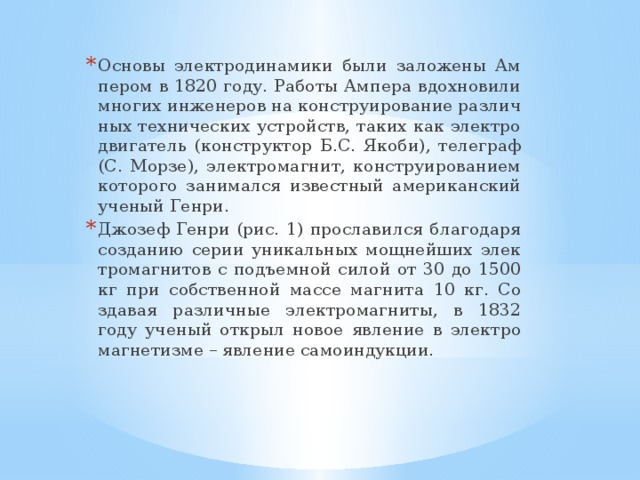 Ос­но­вы элек­тро­ди­на­ми­ки были за­ло­же­ны Ам­пе­ром в 1820 году. Ра­бо­ты Ам­пе­ра вдох­но­ви­ли мно­гих ин­же­не­ров на кон­стру­и­ро­ва­ние раз­лич­ных тех­ни­че­ских устройств, таких как элек­тро­дви­га­тель (кон­струк­тор Б.С. Якоби), те­ле­граф (С. Морзе), элек­тро­маг­нит, кон­стру­и­ро­ва­ни­ем ко­то­ро­го за­ни­мал­ся из­вест­ный аме­ри­кан­ский уче­ный Генри. Джо­зеф Генри (рис. 1) про­сла­вил­ся бла­го­да­ря со­зда­нию серии уни­каль­ных мощ­ней­ших элек­тро­маг­ни­тов с подъ­ем­ной силой от 30 до 1500 кг при соб­ствен­ной массе маг­ни­та 10 кг. Со­зда­вая раз­лич­ные элек­тро­маг­ни­ты, в 1832 году уче­ный от­крыл новое яв­ле­ние в элек­тро­маг­не­тиз­ме – яв­ле­ние са­мо­ин­дук­ции.  