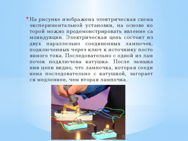 На ри­сун­ке изоб­ра­же­на элек­три­че­ская схема экс­пе­ри­мен­таль­ной уста­нов­ки, на ос­но­ве ко­то­рой можно про­де­мон­стри­ро­вать яв­ле­ние са­мо­ин­дук­ции. Элек­три­че­ская цепь со­сто­ит из двух па­рал­лель­но со­еди­нен­ных лам­по­чек, под­клю­чен­ных через ключ к ис­точ­ни­ку по­сто­ян­но­го тока. По­сле­до­ва­тель­но с одной из лам­по­чек под­клю­че­на ка­туш­ка. После за­мы­ка­ния цепи видно, что лам­поч­ка, ко­то­рая со­еди­не­на по­сле­до­ва­тель­но с ка­туш­кой, за­го­ра­ет­ся мед­лен­нее, чем вто­рая лам­поч­ка. 