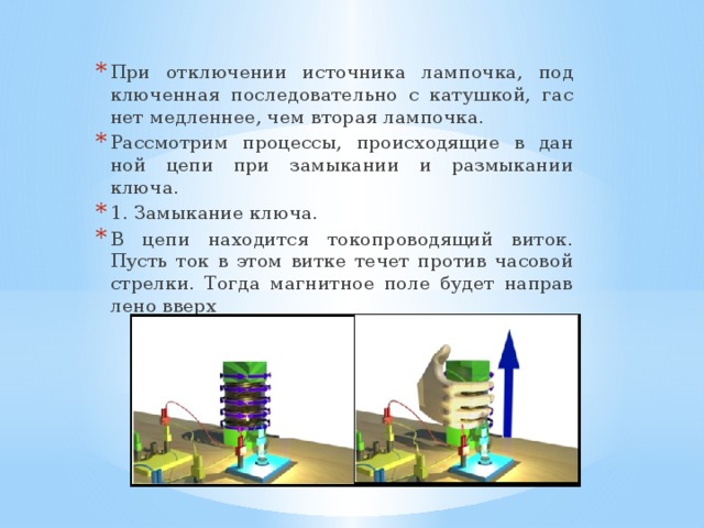 При от­клю­че­нии ис­точ­ни­ка лам­поч­ка, под­клю­чен­ная по­сле­до­ва­тель­но с ка­туш­кой, гас­нет мед­лен­нее, чем вто­рая лам­поч­ка. Рас­смот­рим про­цес­сы, про­ис­хо­дя­щие в дан­ной цепи при за­мы­ка­нии и раз­мы­ка­нии ключа. 1. За­мы­ка­ние ключа. В цепи на­хо­дит­ся то­ко­про­во­дя­щий виток. Пусть ток в этом витке течет про­тив ча­со­вой стрел­ки. Тогда маг­нит­ное поле будет на­прав­ле­но вверх  