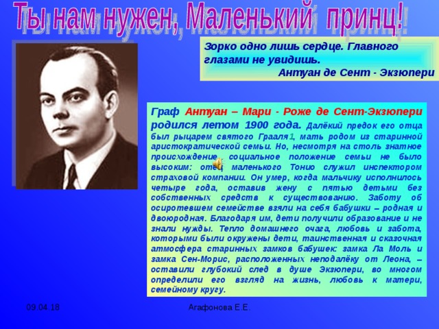 Зорко одно лишь сердце. Главного глазами не увидишь.  Антуан де Сент - Экзюпери Граф  Антуан – Мари - Роже де Сент-Экзюпери родился летом 1900 года.  Далёкий предок его отца был рыцарем святого Грааля 1 , мать родом из старинной аристократической семьи. Но, несмотря на столь знатное происхождение, социальное положение семьи не было высоким: отец маленького Тонио служил инспектором страховой компании. Он умер, когда мальчику исполнилось четыре года, оставив жену с пятью детьми без собственных средств к существованию. Заботу об осиротевшем семействе взяли на себя бабушки – родная и двоюродная. Благодаря им, дети получили образование и не знали нужды. Тепло домашнего очага, любовь и забота, которыми были окружены дети, таинственная и сказочная атмосфера старинных замков бабушек: замка Ла Моль и замка Сен-Морис, расположенных неподалёку от Леона, – оставили глубокий след в душе Экзюпери, во многом определили его взгляд на жизнь, любовь к матери, семейному кругу. 09.04.18 Агафонова Е.Е.