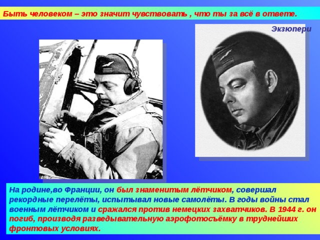 Быть человеком – это значит чувствовать , что ты за всё в ответе. Экзюпери На родине,во Франции, он был знаменитым лётчиком , совершал рекордные перелёты, испытывал новые самолёты. В годы войны стал военным лётчиком и сражался против немецких захватчиков. В 1944 г. он погиб, производя разведывательную аэрофотосъёмку в труднейших фронтовых условиях. 09.04.18 Агафонова Е.Е.