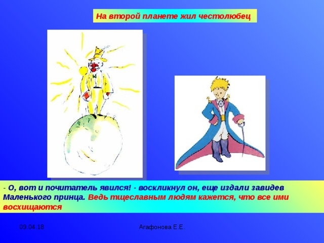 На второй планете жил честолюбец - О, вот и почитатель явился! - воскликнул он, еще издали завидев Маленького принца. Ведь тщеславным людям кажется, что все ими восхищаются 09.04.18 Агафонова Е.Е.