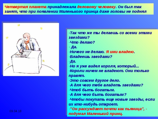 Четвертая планета принадлежала деловому человеку . Он был так занят, что при появлении Маленького принца даже головы не поднял -Так что же ты делаешь со всеми этими звездами? Что делаю?  Да. Ничего не делаю. Я ими владею . Владеешь звездами? Да. Но я уже видел короля, который... Короли ничем не владеют. Они только правят. Это совсем другое дело. А для чего тебе владеть звездами? Чтоб быть богатым. А для чего быть богатым? Чтобы покупать еще новые звезды, если их кто-нибудь откроет. 