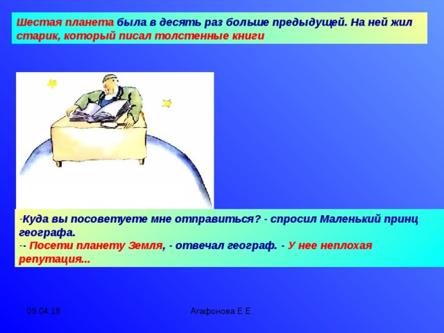 Шестая планета  была в десять раз больше предыдущей. На ней жил старик, который писал толстенные книги Куда вы посоветуете мне отправиться? - спросил Маленький принц географа. - Посети планету Земля , - отвечал географ. - У нее неплохая репутация... 09.04.18 Агафонова Е.Е.