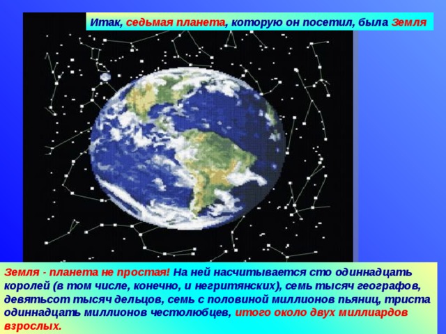 Итак, седьмая планета , которую он посетил, была Земля Земля - планета не простая! На ней насчитывается сто одиннадцать королей (в том числе, конечно, и негритянских), семь тысяч географов, девятьсот тысяч дельцов, семь с половиной миллионов пьяниц, триста одиннадцать миллионов честолюбцев, итого около двух миллиардов взрослых. 09.04.18 Агафонова Е.Е.