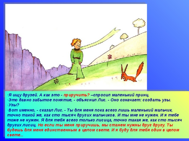 Я ищу друзей. А как это - приручить? –спросил маленький принц. Это давно забытое понятие, - объяснил Лис. - Оно означает: создать узы. Узы? Вот именно, - сказал Лис. - Ты для меня пока всего лишь маленький мальчик, точно такой же, как сто тысяч других мальчиков. И ты мне не нужен. И я тебе тоже не нужен. Я для тебя всего только лисица, точно такая же, как сто тысяч других лисиц. Но если ты меня приручишь, мы станем нужны друг другу. Ты будешь для меня единственным в целом свете. И я буду для тебя один в целом свете...