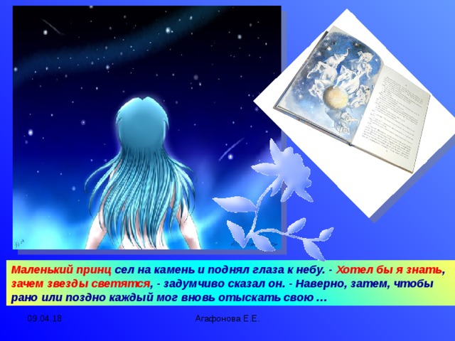 Маленький принц сел на камень и поднял глаза к небу. - Хотел бы я знать , зачем звезды светятся , - задумчиво сказал он. - Наверно, затем, чтобы рано или поздно каждый мог вновь отыскать свою … 09.04.18 Агафонова Е.Е.