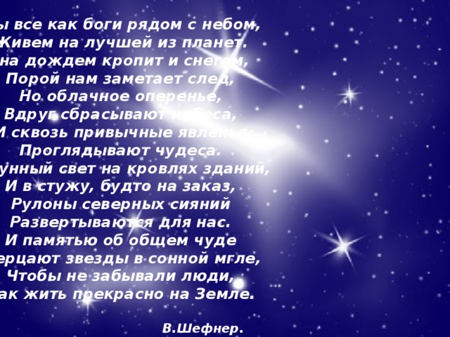 Мы все как боги рядом с небом,  Живем на лучшей из планет.  Она дождем кропит и снегом,  Порой нам заметает след,  Но облачное оперенье,  Вдруг сбрасывают небеса,  И сквозь привычные явленья  Проглядывают чудеса.  И лунный свет на кровлях зданий,  И в стужу, будто на заказ,  Рулоны северных сияний  Развертываются для нас.  И памятью об общем чуде  Мерцают звезды в сонной мгле,  Чтобы не забывали люди,  Как жить прекрасно на Земле.   В.Шефнер. 09.04.18 Агафонова Е.Е.