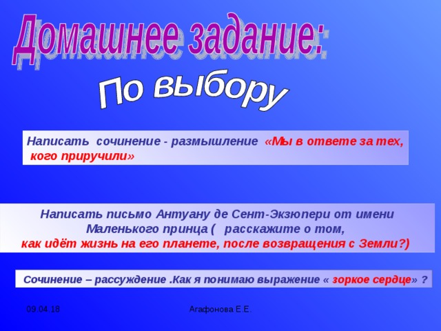 Написать сочинение - размышление «Мы в ответе за тех,  кого приручили» Написать письмо Антуану де Сент-Экзюпери от имени Маленького принца ( расскажите о том, как идёт жизнь на его планете, после возвращения с Земли?)  Сочинение – рассуждение .Как я понимаю выражение « зоркое сердце » ? 09.04.18 Агафонова Е.Е.