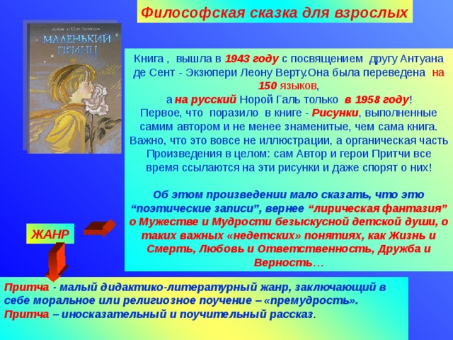 Философская сказка для взрослых Книга , вышла в 1943 году с посвящением другу Антуана де Сент - Экзюпери Леону Верту.Она была переведена на 150 языков , а на русский Норой Галь только в 1958 году ! Первое, что поразило в книге - Рисунки , выполненные самим автором и не менее знаменитые, чем сама книга. Важно, что это вовсе не иллюстрации, а органическая часть Произведения в целом: сам Автор и герои Притчи все время ссылаются на эти рисунки и даже спорят о них! Об этом произведении мало сказать, что это “поэтические записи”, вернее “лирическая фантазия” о Мужестве и Мудрости безыскусной детской  души,  о таких важных «недетских» понятиях, как Жизнь и Смерть, Любовь и Ответственность, Дружба и Верность … ЖАНР Притча  - малый дидактико-литературный жанр, заключающий в себе моральное или религиозное поучение – «премудрость».  Притча – иносказательный и поучительный рассказ .    09.04.18 Агафонова Е.Е.