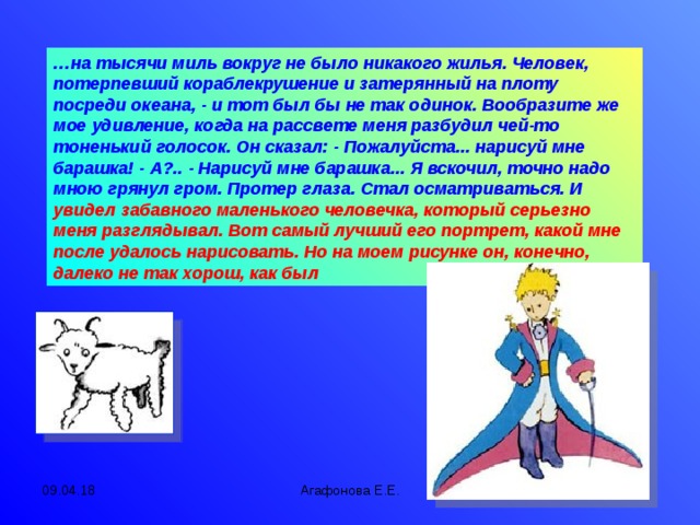 … на тысячи миль вокруг не было никакого жилья. Человек, потерпевший кораблекрушение и затерянный на плоту посреди океана, - и тот был бы не так одинок. Вообразите же мое удивление, когда на рассвете меня разбудил чей-то тоненький голосок. Он сказал: - Пожалуйста... нарисуй мне барашка! - А?.. - Нарисуй мне барашка... Я вскочил, точно надо мною грянул гром. Протер глаза. Стал осматриваться. И увидел забавного маленького человечка, который серьезно меня разглядывал. Вот самый лучший его портрет, какой мне после удалось нарисовать. Но на моем рисунке он, конечно, далеко не так хорош, как был 09.04.18 Агафонова Е.Е.