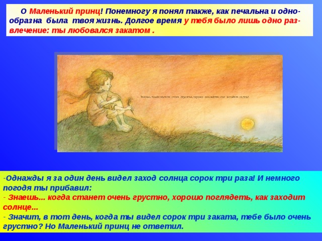 О Маленький принц ! Понемногу я понял также, как печальна и одно-образна была твоя жизнь. Долгое время у тебя было лишь одно раз-влечение: ты любовался закатом . Однажды я за один день видел заход солнца сорок три раза! И немного погодя ты прибавил:  Знаешь... когда станет очень грустно, хорошо поглядеть, как заходит солнце...  Значит, в тот день, когда ты видел сорок три заката, тебе было очень грустно? Но Маленький принц не ответил. 09.04.18 Агафонова Е.Е.