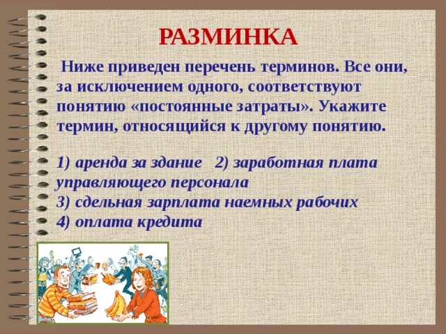 РАЗМИНКА  Ниже приведен перечень терминов. Все они, за исключением одного, соответствуют понятию «постоянные затраты». Укажите термин, относящийся к другому понятию. 1) аренда за здание 2) заработная плата управляющего персонала 3) сдельная зарплата наемных рабочих 4) оплата кредита  