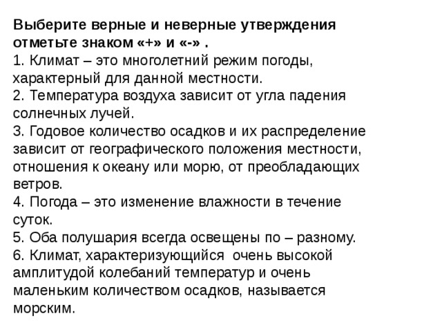 Выберите верные и неверные утверждения отметьте знаком «+» и «-» . 1. Климат – это многолетний режим погоды, характерный для данной местности. 2. Температура воздуха зависит от угла падения солнечных лучей. 3. Годовое количество осадков и их распределение зависит от географического положения местности, отношения к океану или морю, от преобладающих ветров. 4. Погода – это изменение влажности в течение суток. 5. Оба полушария всегда освещены по – разному. 6. Климат, характеризующийся очень высокой амплитудой колебаний температур и очень маленьким количеством осадков, называется морским. 