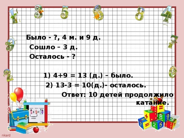  Было - ?, 4 м. и 9 д.  Сошло – 3 д.  Осталось - ?   1) 4+9 = 13 (д.) – было.  2) 13-3 = 10(д.)- осталось.  Ответ: 10 детей продолжило катание.  