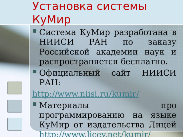 Установка системы КуМир Система КуМир разработана в НИИСИ РАН по заказу Российской академии наук и распространяется бесплатно. Официальный сайт НИИСИ РАН: http://www.niisi.ru/kumir/ Материалы про программированию на языке КуМир от издательства Лицей http://www.licey.net/kumir/ 