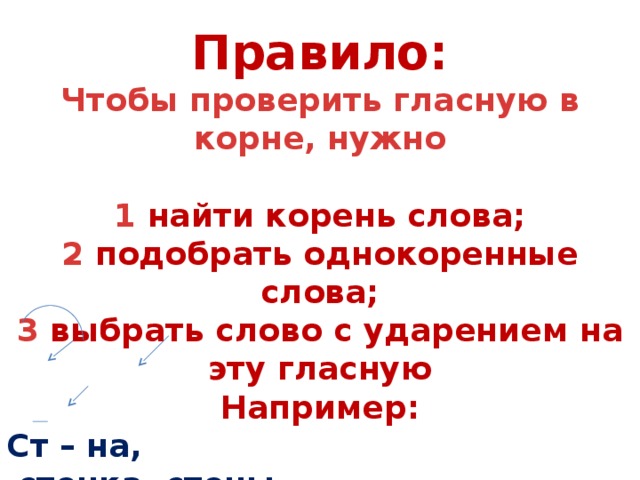 Правило: Чтобы проверить гласную в корне, нужно  1 найти корень слова; 2 подобрать однокоренные слова; 3 выбрать слово с ударением на эту гласную Например: Ст – на,  стенка, стены стена 