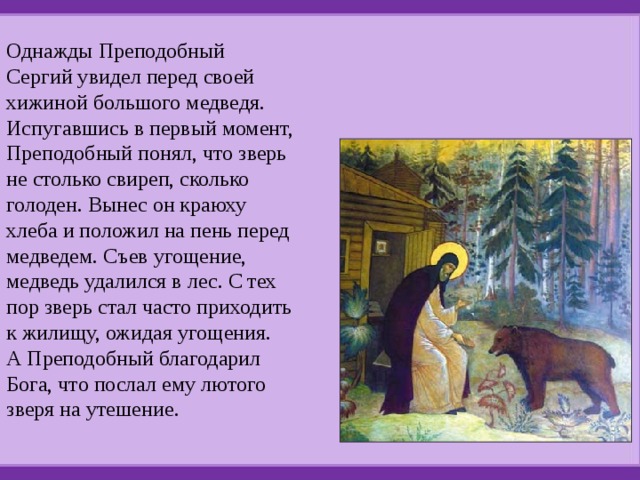 Однажды Преподобный Сергий увидел перед своей хижиной большого медведя. Испугавшись в первый момент, Преподобный понял, что зверь не столько свиреп, сколько голоден. Вынес он краюху хлеба и положил на пень перед медведем. Съев угощение, медведь удалился в лес. С тех пор зверь стал часто приходить к жилищу, ожидая угощения.  А Преподобный благодарил Бога, что послал ему лютого зверя на утешение. 