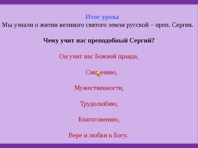 Итог урока Мы узнали о житии великого святого земли русской – преп. Сергия. Чему учит нас преподобный Сергий? Он учит нас Божией правде,  Смирению, Мужественности, Трудолюбию, Благоговению, Вере и любви к Богу. 