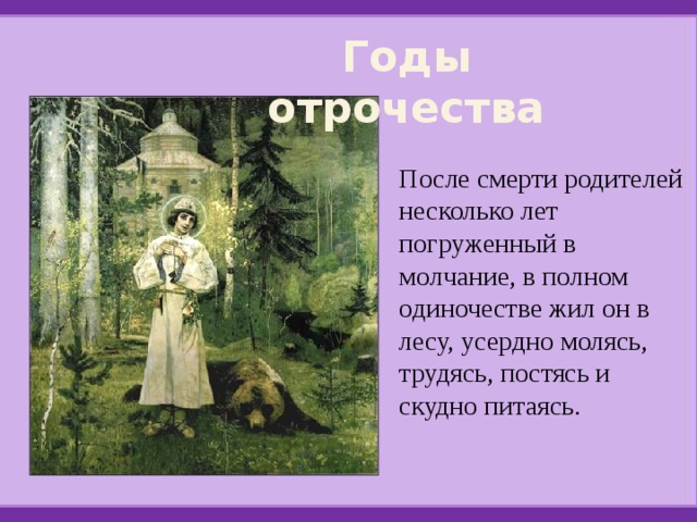 Годы отрочества После смерти родителей несколько лет погруженный в молчание, в полном одиночестве жил он в лесу, усердно молясь, трудясь, постясь и скудно питаясь. 