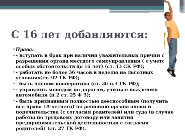 С 16 лет добавляются: Права: - вступать в брак при наличии уважительных причин с разрешения органа местного самоуправления ( с учетом особых обстоятельств до 16 лет) (ст. 13 СК РФ); - работать не более 36 часов в неделю на льготных условиях(ст. 92 ТК РФ); - быть членом кооператива (ст. 26 п.4 ГК РФ); - управлять мопедом по дорогам, учиться вождению автомобиля (п.2 ст. 25 Ф З); - быть признанным полностью дееспособным (получить все права 18-летнего) по решению органа опеки и попечительства (с согласия родителей) или суда (в случае работы по трудовому договору или занятия предпринимательской деятельностью с согласия родителей) (ст. 27 ГК РФ). 