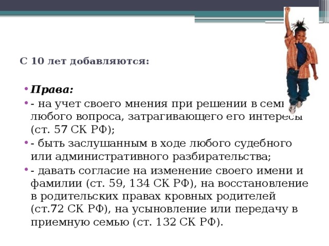  С 10 лет добавляются:   Права: - на учет своего мнения при решении в семье любого вопроса, затрагивающего его интересы (ст. 57 СК РФ); - быть заслушанным в ходе любого судебного или административного разбирательства; - давать согласие на изменение своего имени и фамилии (ст. 59, 134 СК РФ), на восстановление в родительских правах кровных родителей (ст.72 СК РФ), на усыновление или передачу в приемную семью (ст. 132 СК РФ). 