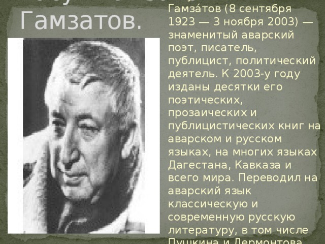 Расул Гамзатович Гамзатов. Расу́л Гамза́тович Гамза́тов (8 сентября 1923 — 3 ноября 2003) — знаменитый аварский поэт, писатель, публицист, политический деятель. К 2003-у году изданы десятки его поэтических, прозаических и публицистических книг на аварском и русском языках, на многих языках Дагестана, Кавказа и всего мира. Переводил на аварский язык классическую и современную русскую литературу, в том числе Пушкина и Лермонтова, Маяковского и Есенина 