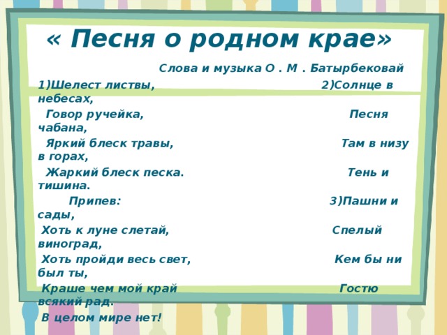 « Песня о родном крае»   Слова и музыка О . М . Батырбековай 1)Шелест листвы, 2)Солнце в небесах,  Говор ручейка, Песня чабана,  Яркий блеск травы, Там в низу в горах,  Жаркий блеск песка. Тень и тишина.  Припев: 3)Пашни и сады,  Хоть к луне слетай, Спелый виноград,  Хоть пройди весь свет, Кем бы ни был ты,  Краше чем мой край Гостю всякий рад.  В целом мире нет! 