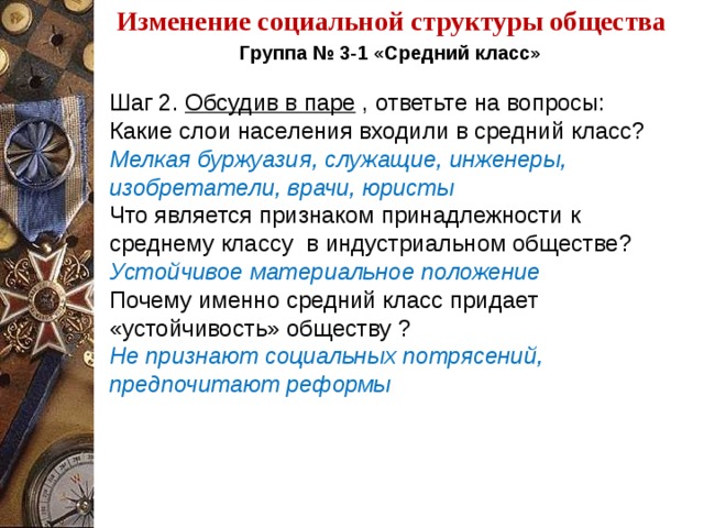 Изменение социальной структуры общества Группа № 3-1 «Средний класс»   Шаг 2. Обсудив в паре , ответьте на вопросы: Какие слои населения входили в средний класс? Мелкая буржуазия, служащие, инженеры, изобретатели, врачи, юристы Что является признаком принадлежности к среднему классу в индустриальном обществе? Устойчивое материальное положение Почему именно средний класс придает «устойчивость» обществу ? Не признают социальных потрясений, предпочитают реформы