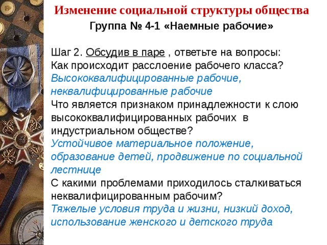 Изменение социальной структуры общества Группа № 4-1 «Наемные рабочие»   Шаг 2. Обсудив в паре , ответьте на вопросы: Как происходит расслоение рабочего класса? Высококвалифицированные рабочие, неквалифицированные рабочие Что является признаком принадлежности к слою высококвалифицированных рабочих в индустриальном обществе? Устойчивое материальное положение, образование детей, продвижение по социальной лестнице С какими проблемами приходилось сталкиваться неквалифицированным рабочим? Тяжелые условия труда и жизни, низкий доход, использование женского и детского труда