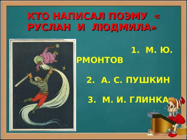         КТО НАПИСАЛ ПОЭМУ « РУСЛАН И ЛЮДМИЛА»    1. М. Ю. ЛЕРМОНТОВ   2. А. С. ПУШКИН   3. М. И. ГЛИНКА   