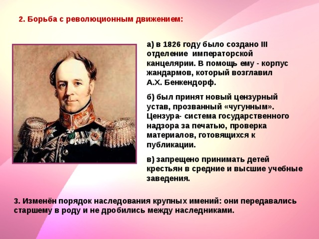 2. Борьба с революционным движением: а) в 1826 году было создано III отделение императорской канцелярии. В помощь ему - корпус жандармов, который возглавил А.Х. Бенкендорф. б) был принят новый цензурный устав, прозванный «чугунным». Цензура- система государственного надзора за печатью, проверка материалов, готовящихся к публикации. в) запрещено принимать детей крестьян в средние и высшие учебные заведения. 3. Изменён порядок наследования крупных имений: они передавались старшему в роду и не дробились между наследниками. 