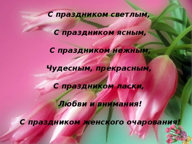 С праздником светлым,   С праздником ясным,   С праздником нежным,  Чудесным, прекрасным,  С праздником ласки,   Любви и внимания!   С праздником женского очарования! 