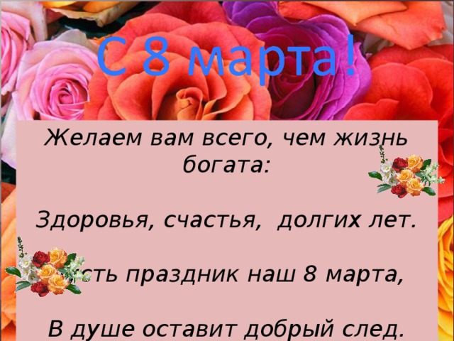 Желаем вам всего, чем жизнь богата:  Здоровья, счастья, долгих лет.   Пусть праздник наш 8 марта,  В душе оставит добрый след. 