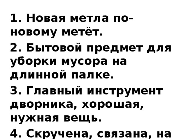 1. Новая метла по-новому метёт. 2. Бытовой предмет для уборки мусора на длинной палке. 3. Главный инструмент дворника, хорошая, нужная вещь. 4. Скручена, связана, на кол посажена. 