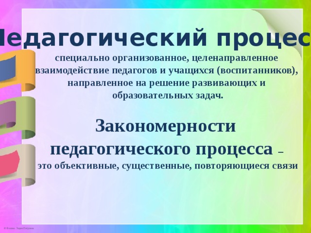 Педагогический процесс –  специально организованное, целенаправленное взаимодействие педагогов и учащихся (воспитанников), направленное на решение развивающих и образовательных задач.  Закономерности педагогического процесса – это объективные, существенные, повторяющиеся связи 