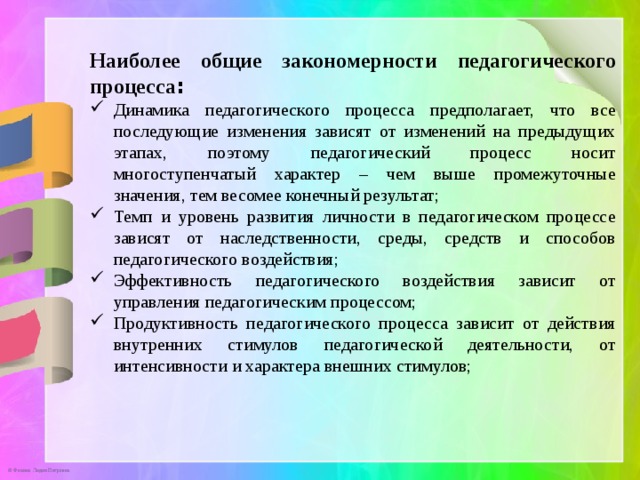 Наиболее общие закономерности педагогического процесса : Динамика педагогического процесса предполагает, что все последующие изменения зависят от изменений на предыдущих этапах, поэтому педагогический процесс носит многоступенчатый характер – чем выше промежуточные значения, тем весомее конечный результат; Темп и уровень развития личности в педагогическом процессе зависят от наследственности, среды, средств и способов педагогического воздействия; Эффективность педагогического воздействия зависит от управления педагогическим процессом; Продуктивность педагогического процесса зависит от действия внутренних стимулов педагогической деятельности, от интенсивности и характера внешних стимулов; 