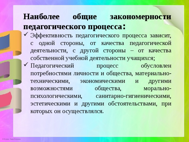 Наиболее общие закономерности педагогического процесса : Эффективность педагогического процесса зависит, с одной стороны, от качества педагогической деятельности, с другой стороны – от качества собственной учебной деятельности учащихся; Педагогический процесс обусловлен потребностями личности и общества, материально-техническими, экономическими и другими возможностями общества, морально-психологическими, санитарно-гигиеническими, эстетическими и другими обстоятельствами, при которых он осуществлялся. 