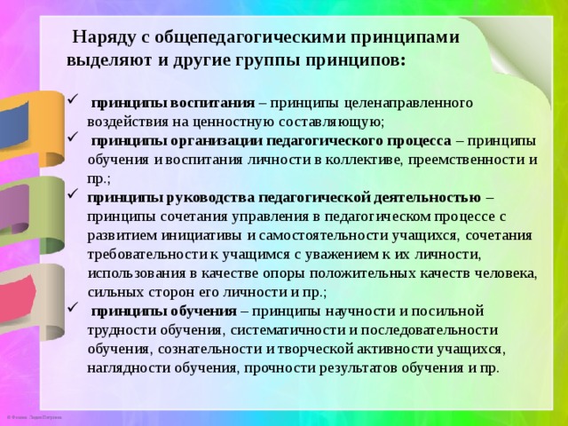  Наряду с общепедагогическими принципами выделяют и другие группы принципов:   принципы воспитания – принципы целенаправленного воздействия на ценностную составляющую;  принципы организации педагогического процесса – принципы обучения и воспитания личности в коллективе, преемственности и пр.; принципы руководства педагогической деятельностью – принципы сочетания управления в педагогическом процессе с развитием инициативы и самостоятельности учащихся, сочетания требовательности к учащимся с уважением к их личности, использования в качестве опоры положительных качеств человека, сильных сторон его личности и пр.;  принципы обучения – принципы научности и посильной трудности обучения, систематичности и последовательности обучения, сознательности и творческой активности учащихся, наглядности обучения, прочности результатов обучения и пр. 