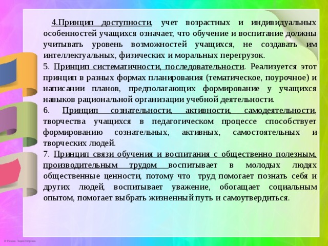  4.Принцип доступности , учет возрастных и индивидуальных особенностей учащихся означает, что обучение и воспитание должны учитывать уровень возможностей учащихся, не создавать им интеллектуальных, физических и моральных перегрузок. 5. Принцип систематичности, последовательности . Реализуется этот принцип в разных формах планирования (тематическое, поурочное) и написании планов, предполагающих формирование у учащихся навыков рациональной организации учебной деятельности. 6. Принцип сознательности, активности, самодеятельности , творчества учащихся в педагогическом процессе способствует формированию сознательных, активных, самостоятельных и творческих людей. 7. Принцип связи обучения и воспитания с общественно полезным, производительным трудом воспитывает в молодых людях общественные ценности, потому что труд помогает познать себя и других людей, воспитывает уважение, обогащает социальным опытом, помогает выбрать жизненный путь и самоутвердиться. 