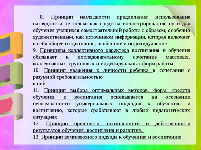  8. Принцип наглядности предполагает использование наглядности не только как средства иллюстрирования, но и для обучения учащихся самостоятельной работы с образом, особенно художественным, как источником информации, которая включает в себя общее и единичное, особенное и индивидуальное. 9. Принципы коллективного характера воспитания и обучения обязывает к последовательному сочетание массовых, коллективных, групповых и индивидуальных форм работы. 10. Принцип уважения к личности ребенка в сочетании с разумной требовательностью к ней. 11. Принцип выбора оптимальных методов, форм, средств обучения и воспитания основывается на осознании невозможности универсальных подходов к обучению и воспитанию, которые срабатывают в любых педагогических ситуациях 12. Принцип прочности, осознанности и действенности результатов обучения, воспитания и развития. 13 . Принцип комплексного подхода к обучению и воспитанию. 