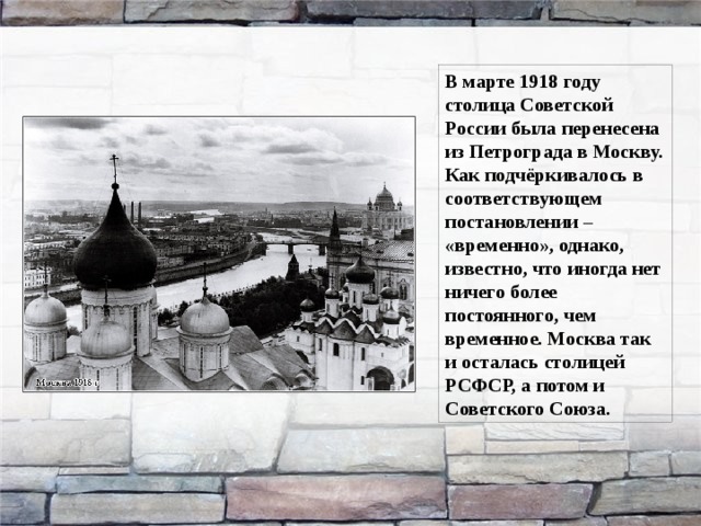 В марте 1918 году столица Советской России была перенесена из Петрограда в Москву. Как подчёркивалось в соответствующем постановлении – «временно», однако, известно, что иногда нет ничего более постоянного, чем временное. Москва так и осталась столицей РСФСР, а потом и Советского Союза. 